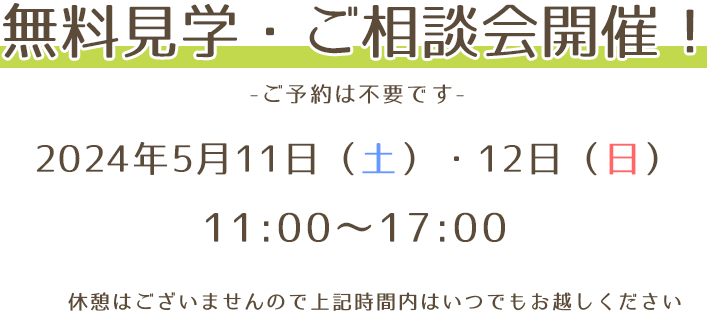 無料見学・ご相談会開催！ -ご予約は不要です- 2024年5月11日(土)、12日(日) 11：00〜17：00 休憩はございませんので上記時間内はいつでもお越しください。